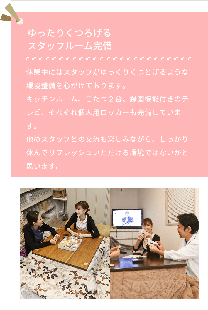 ゆったりくつろげるスタッフルーム完備 お昼休みにゆったりくつろげるスタッフルームを完備しています。しっかりとリフレッシュして午後の仕事に取り組んでいただけます。